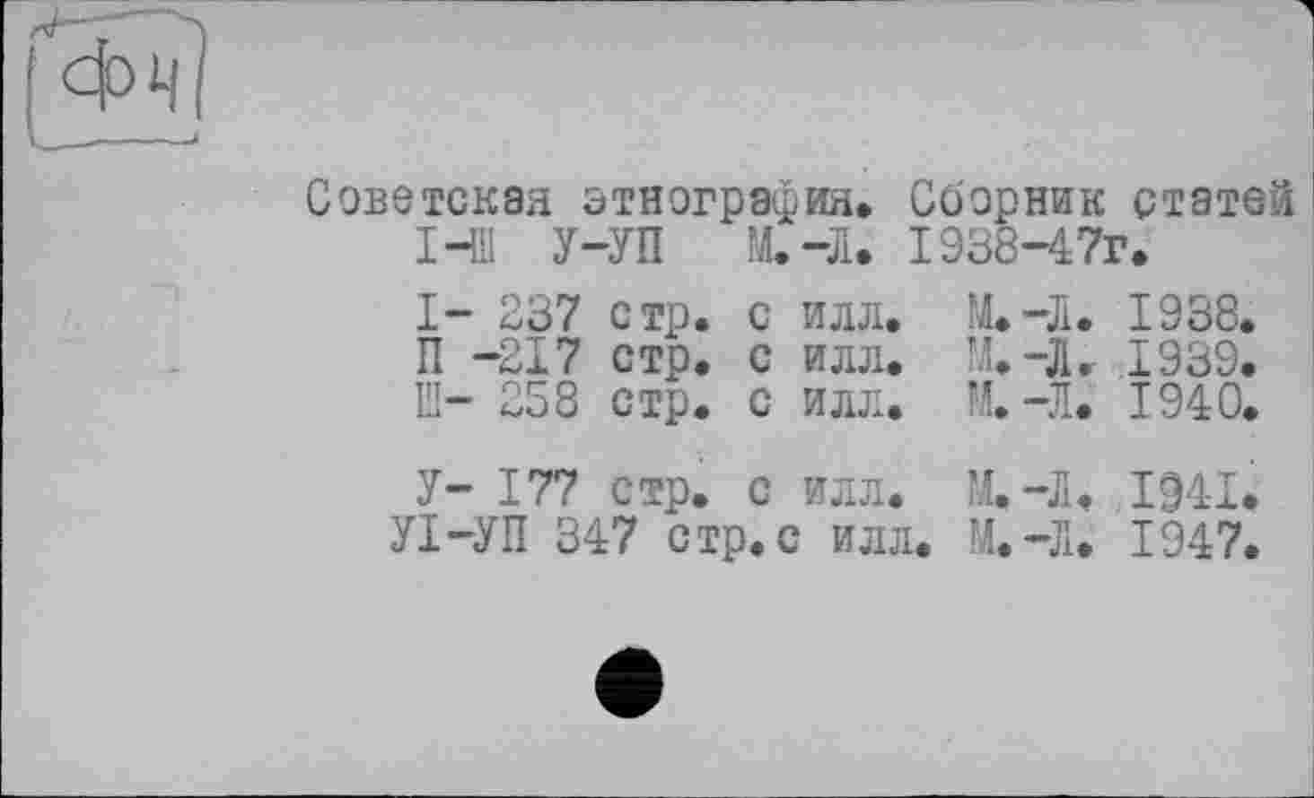 ﻿-------------------------і
Советская этнография» Сборник статей I-Ш У-УП М.-Л. 1938-4 7г.
I- 237	стр.	с	илл.	М. —Л.	1938.
П -217	стр.	с	илл.	М.-Л.	1939.
ЕІ- 258	стр.	с	илл.	М.-Л.	1940.
У- 177	стр.	с	илл.	14.-Л.	1941.
УІ-УП 347 стр.с илл. М.-Л. 1947.